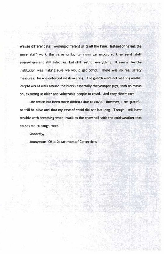 We see differen staff working different unitsalth time. Instead of havig the same staff work the same unit, to minimize. exposure, they send stafl everywhere and stl infect us, but stil restrict everything. It seems (ke the institution was making sure we would get covid. There vas no real safety measures. No one enforced mask wearing. The guards were not wearing masi. People would walk around theblock (especially the younger guys) with no mask. on, exposing us lder and vulnerable peaple to covid. And they dida’t care.  Life inside has been mare dfficult due to covid. However, | am grateful 1050l be alve and that my case o covid id not st long. Though st have, trouble with breathing when | walk o the chow hallwith the cold weather that causes me to cough mare.  sicerely,  ‘Anonymous, Ohio Department of Corections 